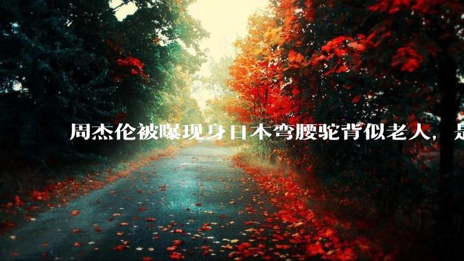 周杰伦被曝现身日本弯腰驼背似老人，是真的吗？他曾称患有强直性脊柱炎，这病对身体影响有多大？能治好吗？